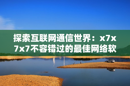 探索互聯(lián)網(wǎng)通信世界：x7x7x7不容錯過的最佳網(wǎng)絡軟件推薦