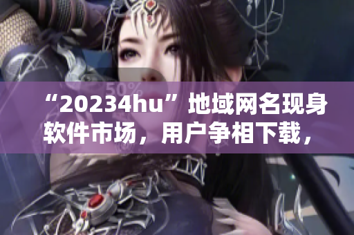 “20234hu”地域網(wǎng)名現(xiàn)身軟件市場，用戶爭相下載，你知道為什么嗎？