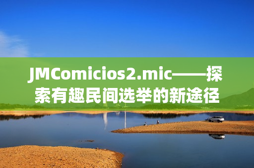 JMComicios2.mic——探索有趣民間選舉的新途徑