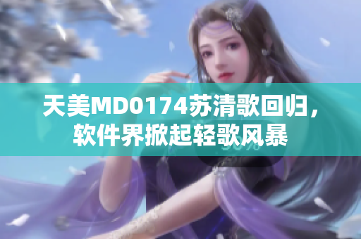 天美MD0174蘇清歌回歸，軟件界掀起輕歌風(fēng)暴