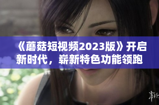 《蘑菇短視頻2023版》開啟新時代，嶄新特色功能領跑網(wǎng)絡軟件