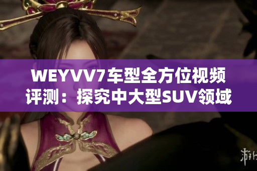 WEYVV7車型全方位視頻評(píng)測(cè)：探究中大型SUV領(lǐng)域新選擇