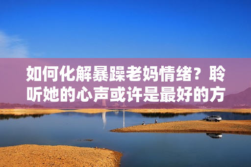 如何化解暴躁老媽情緒？聆聽她的心聲或許是最好的方法！——獨(dú)家素材分享