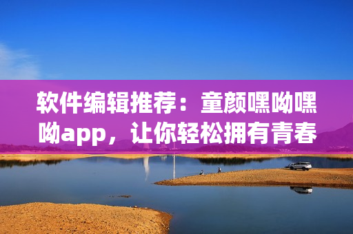 軟件編輯推薦：童顏嘿呦嘿呦app，讓你輕松擁有青春美顏