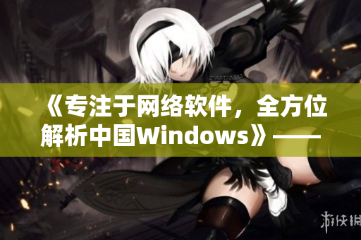 《專注于網(wǎng)絡(luò)軟件，全方位解析中國Windows》——一個編輯的筆記