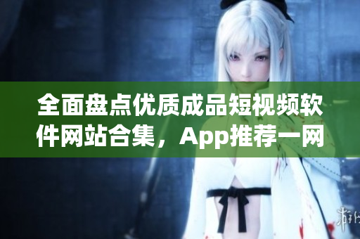 全面盤點優(yōu)質成品短視頻軟件網站合集，App推薦一網打盡