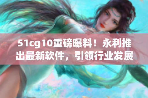 51cg10重磅曝料！永利推出最新軟件，引領(lǐng)行業(yè)發(fā)展！