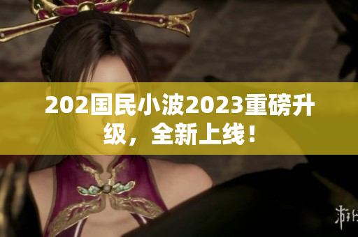 202國(guó)民小波2023重磅升級(jí)，全新上線！