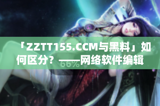 「ZZTT155.CCM與黑料」如何區(qū)分？——網(wǎng)絡(luò)軟件編輯的獨(dú)家解析