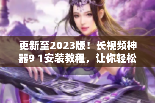 更新至2023版！長視頻神器9 1安裝教程，讓你輕松擁有頂級網絡軟件