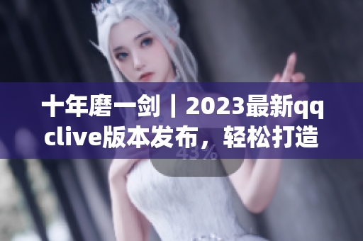 十年磨一劍｜2023最新qqclive版本發(fā)布，輕松打造高質(zhì)量網(wǎng)絡直播