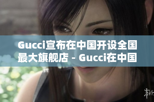 Gucci宣布在中國(guó)開(kāi)設(shè)全國(guó)最大旗艦店 - Gucci在中國(guó)設(shè)立最大旗艦店