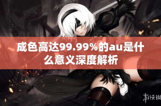 成色高達(dá)99.99%的au是什么意義深度解析