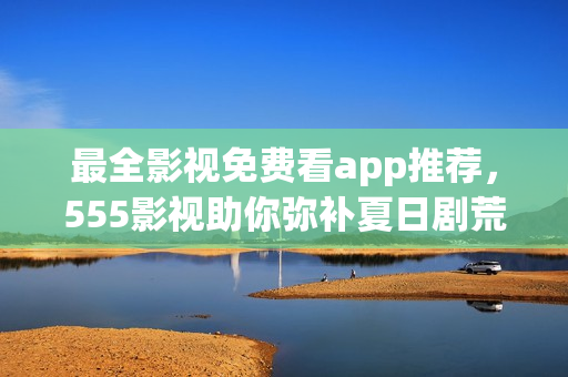 最全影視免費看app推薦，555影視助你彌補夏日劇荒！