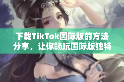 下載TikTok國際版的方法分享，讓你暢玩國際版獨(dú)特的色板！