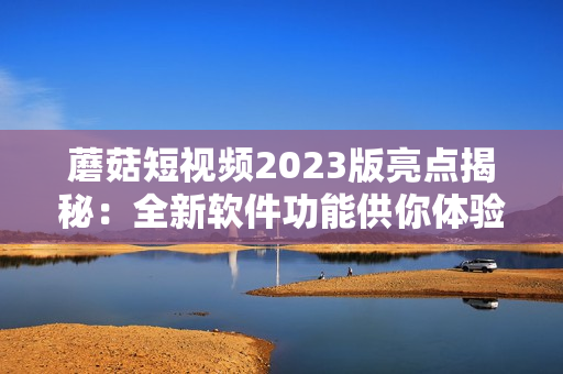 蘑菇短視頻2023版亮點揭秘：全新軟件功能供你體驗