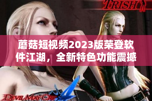 蘑菇短視頻2023版榮登軟件江湖，全新特色功能震撼來襲！