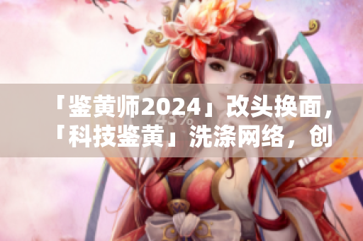 「鑒黃師2024」改頭換面，「科技鑒黃」洗滌網(wǎng)絡(luò)，創(chuàng)造健康網(wǎng)絡(luò)生態(tài)