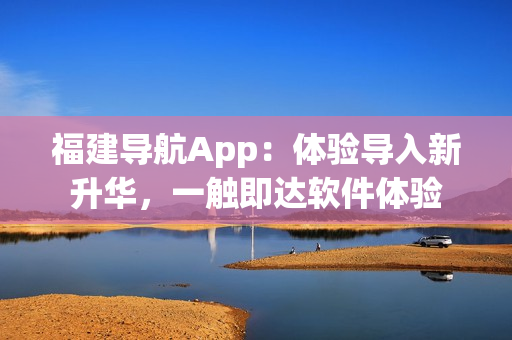 福建導航App：體驗導入新升華，一觸即達軟件體驗