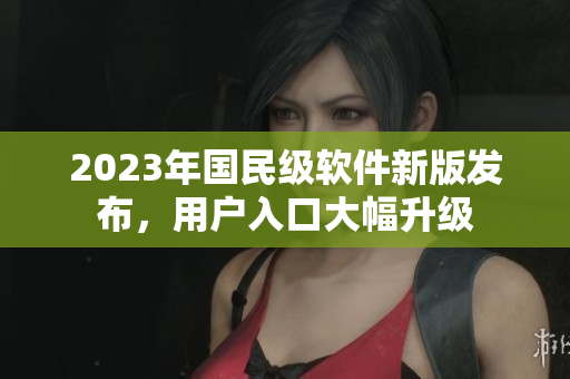 2023年國(guó)民級(jí)軟件新版發(fā)布，用戶(hù)入口大幅升級(jí)