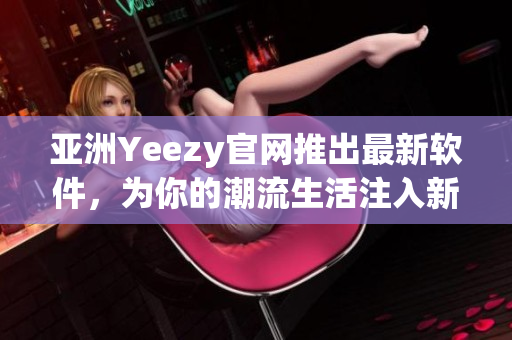 亞洲Yeezy官網(wǎng)推出最新軟件，為你的潮流生活注入新動力！