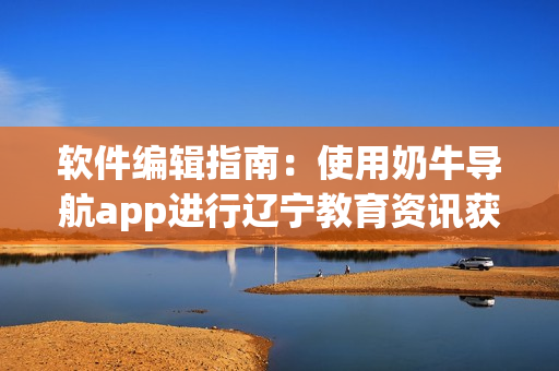 軟件編輯指南：使用奶牛導(dǎo)航app進(jìn)行遼寧教育資訊獲取