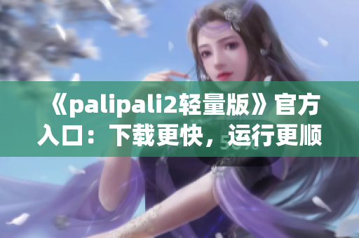 《palipali2輕量版》官方入口：下載更快，運(yùn)行更順暢！