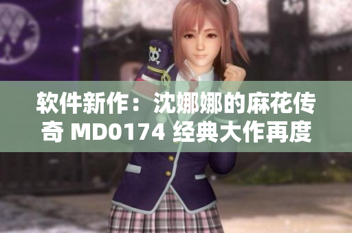 軟件新作：沈娜娜的麻花傳奇 MD0174 經(jīng)典大作再度閃耀