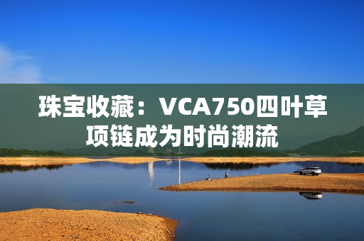 珠寶收藏：VCA750四葉草項鏈成為時尚潮流