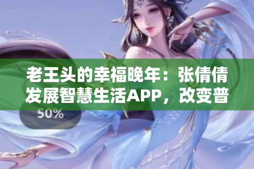 老王頭的幸福晚年：張倩倩發(fā)展智慧生活APP，改變普通人生活方式