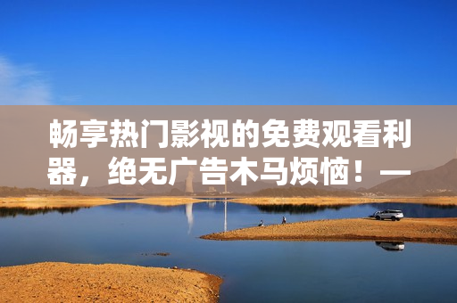 暢享熱門影視的免費(fèi)觀看利器，絕無廣告木馬煩惱！——最佳免費(fèi)追劇軟件推薦