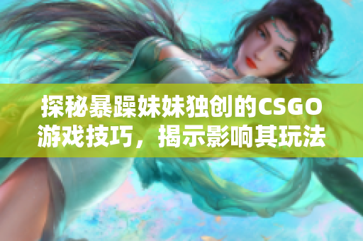 探秘暴躁妹妹獨創(chuàng)的CSGO游戲技巧，揭示影響其玩法的因素