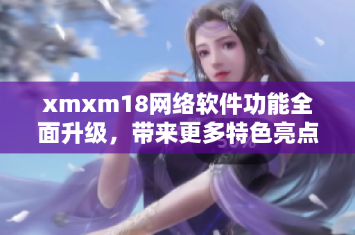 xmxm18網(wǎng)絡(luò)軟件功能全面升級，帶來更多特色亮點