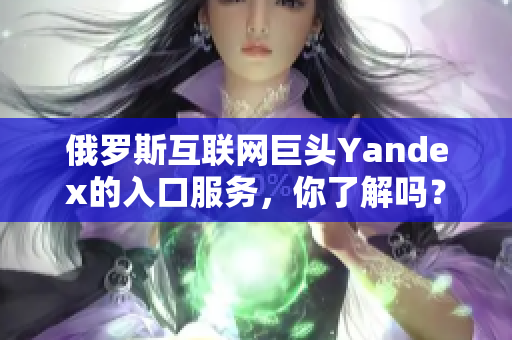 俄羅斯互聯(lián)網(wǎng)巨頭Yandex的入口服務，你了解嗎？