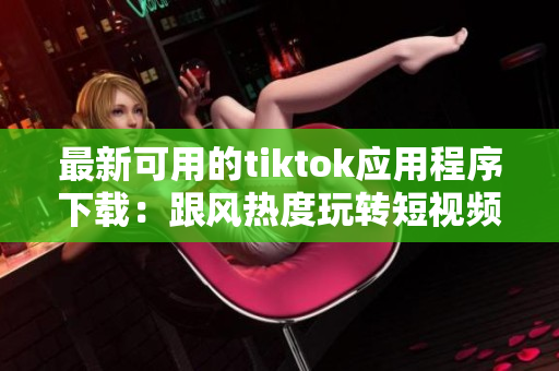 最新可用的tiktok應(yīng)用程序下載：跟風熱度玩轉(zhuǎn)短視頻創(chuàng)意