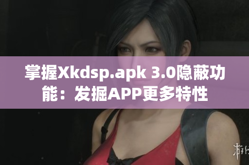 掌握Xkdsp.apk 3.0隱蔽功能：發(fā)掘APP更多特性