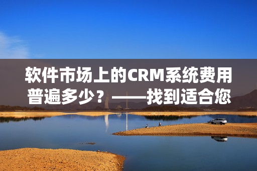 軟件市場(chǎng)上的CRM系統(tǒng)費(fèi)用普遍多少？——找到適合您的CRM套件！