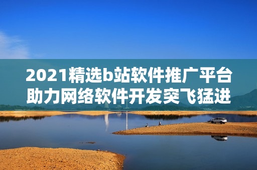 2021精選b站軟件推廣平臺助力網(wǎng)絡軟件開發(fā)突飛猛進