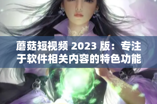 蘑菇短視頻 2023 版：專注于軟件相關(guān)內(nèi)容的特色功能