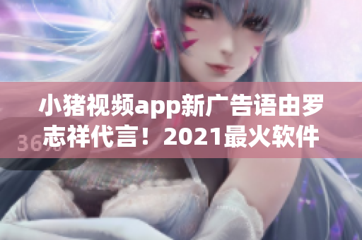 小豬視頻app新廣告語由羅志祥代言！2021最火軟件不容錯(cuò)過