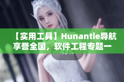 【實用工具】Hunantie導(dǎo)航享譽(yù)全國，軟件工程專題一鍵迎刃而解！