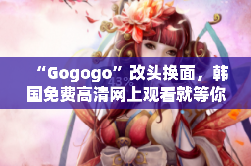 “Gogogo”改頭換面，韓國(guó)免費(fèi)高清網(wǎng)上觀看就等你來(lái)！