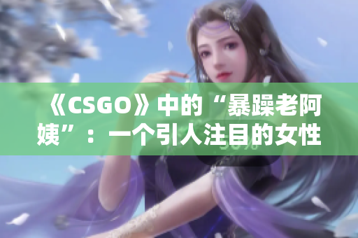 《CSGO》中的“暴躁老阿姨”：一個(gè)引人注目的女性游戲角色