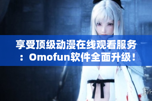 享受頂級(jí)動(dòng)漫在線觀看服務(wù)：Omofun軟件全面升級(jí)！