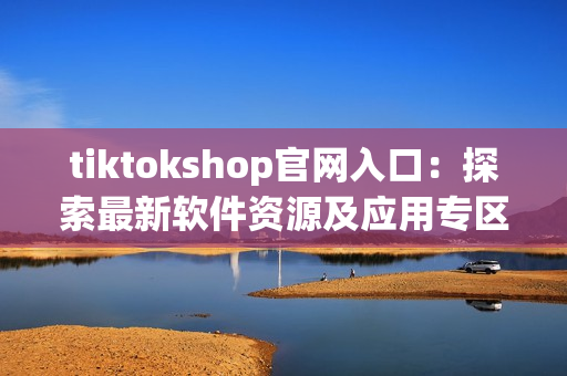 tiktokshop官網(wǎng)入口：探索最新軟件資源及應(yīng)用專區(qū)