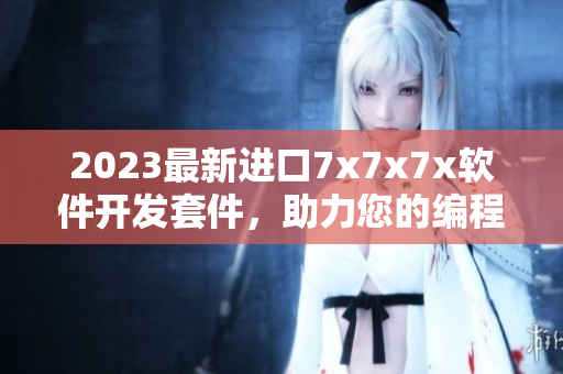 2023最新進(jìn)口7x7x7x軟件開發(fā)套件，助力您的編程創(chuàng)造力!