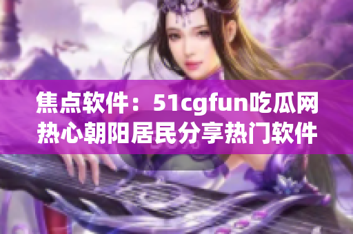 焦點(diǎn)軟件：51cgfun吃瓜網(wǎng)熱心朝陽居民分享熱門軟件推薦