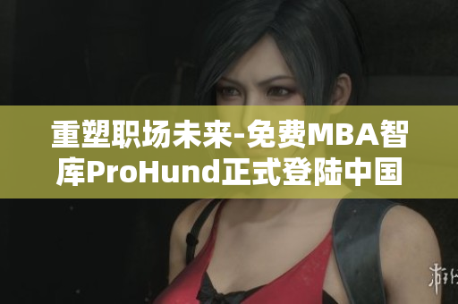 重塑職場未來-免費(fèi)MBA智庫ProHund正式登陸中國！