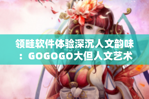 領畦軟件體驗深沉人文韻味：GOGOGO大但人文藝術觀 后感