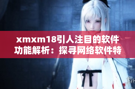 xmxm18引人注目的軟件功能解析：探尋網(wǎng)絡(luò)軟件特色功能